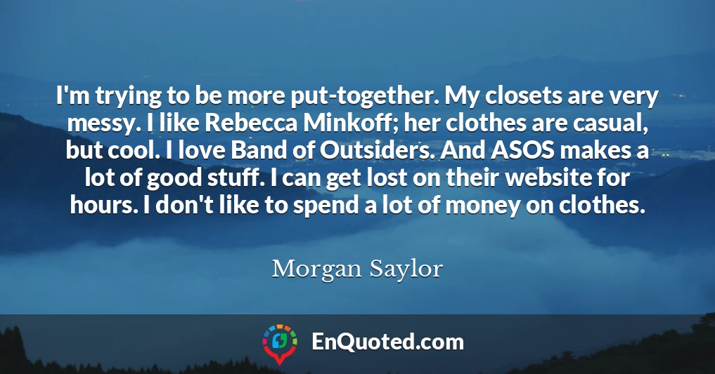 I'm trying to be more put-together. My closets are very messy. I like Rebecca Minkoff; her clothes are casual, but cool. I love Band of Outsiders. And ASOS makes a lot of good stuff. I can get lost on their website for hours. I don't like to spend a lot of money on clothes.