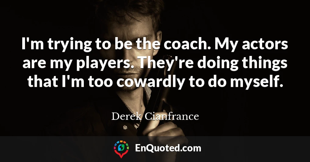 I'm trying to be the coach. My actors are my players. They're doing things that I'm too cowardly to do myself.