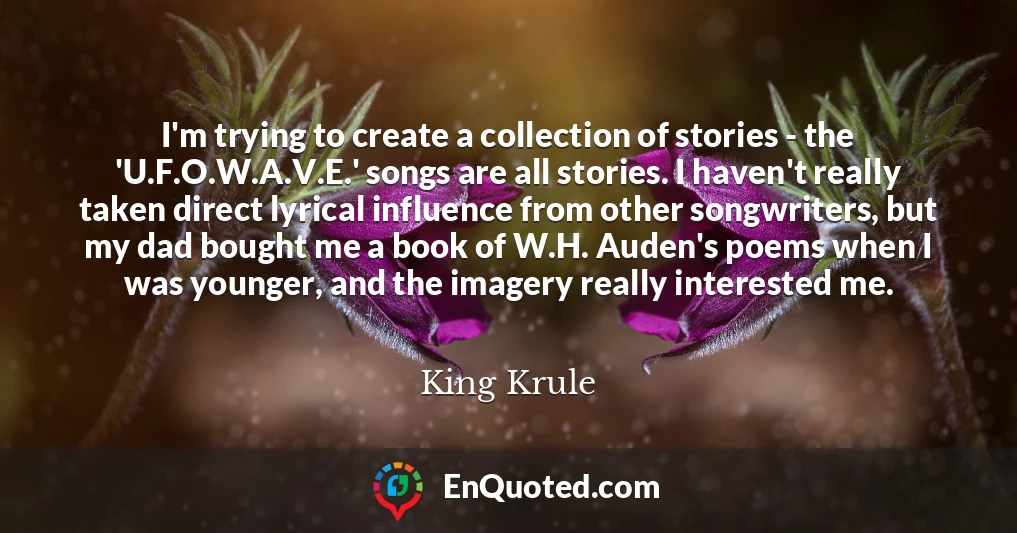 I'm trying to create a collection of stories - the 'U.F.O.W.A.V.E.' songs are all stories. I haven't really taken direct lyrical influence from other songwriters, but my dad bought me a book of W.H. Auden's poems when I was younger, and the imagery really interested me.