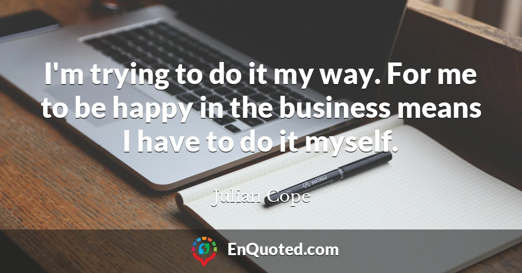 I'm trying to do it my way. For me to be happy in the business means I have to do it myself.
