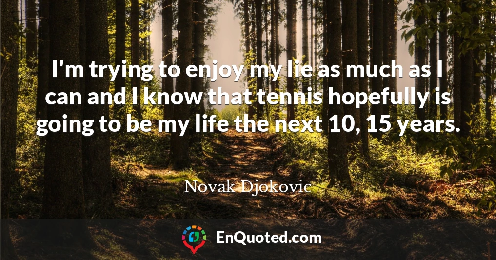 I'm trying to enjoy my lie as much as I can and I know that tennis hopefully is going to be my life the next 10, 15 years.