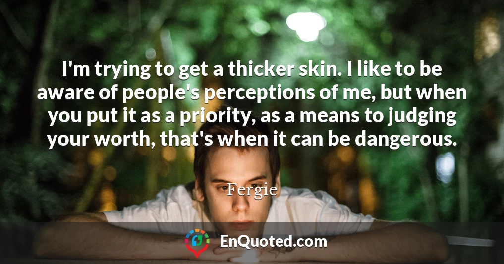 I'm trying to get a thicker skin. I like to be aware of people's perceptions of me, but when you put it as a priority, as a means to judging your worth, that's when it can be dangerous.
