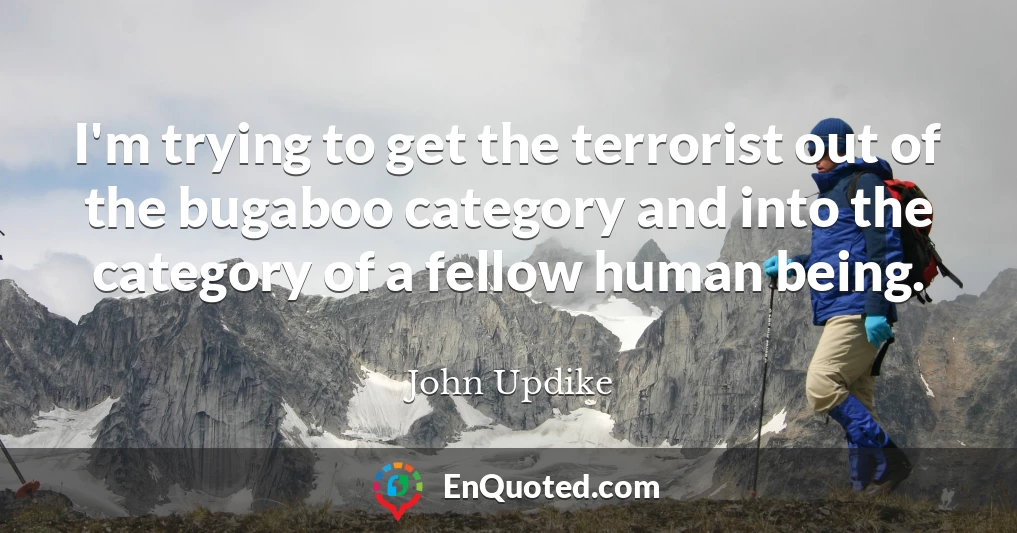 I'm trying to get the terrorist out of the bugaboo category and into the category of a fellow human being.