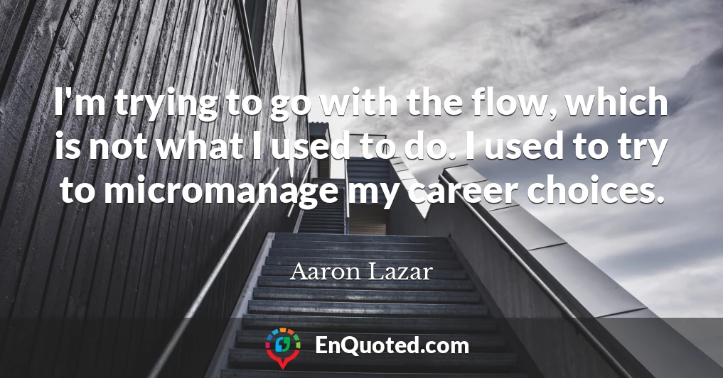 I'm trying to go with the flow, which is not what I used to do. I used to try to micromanage my career choices.