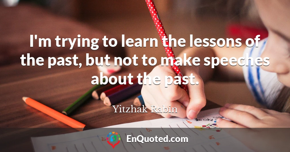 I'm trying to learn the lessons of the past, but not to make speeches about the past.