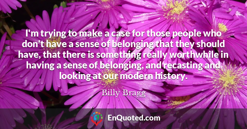 I'm trying to make a case for those people who don't have a sense of belonging that they should have, that there is something really worthwhile in having a sense of belonging, and recasting and looking at our modern history.