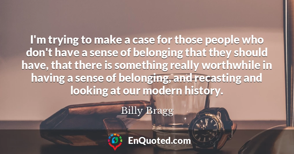 I'm trying to make a case for those people who don't have a sense of belonging that they should have, that there is something really worthwhile in having a sense of belonging, and recasting and looking at our modern history.