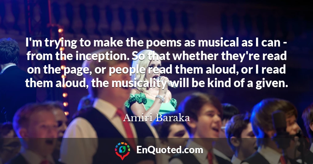 I'm trying to make the poems as musical as I can - from the inception. So that whether they're read on the page, or people read them aloud, or I read them aloud, the musicality will be kind of a given.