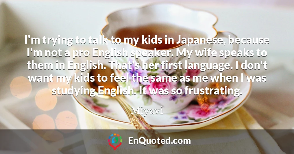I'm trying to talk to my kids in Japanese, because I'm not a pro English speaker. My wife speaks to them in English. That's her first language. I don't want my kids to feel the same as me when I was studying English. It was so frustrating.