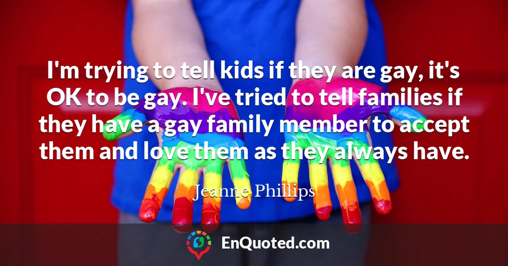 I'm trying to tell kids if they are gay, it's OK to be gay. I've tried to tell families if they have a gay family member to accept them and love them as they always have.