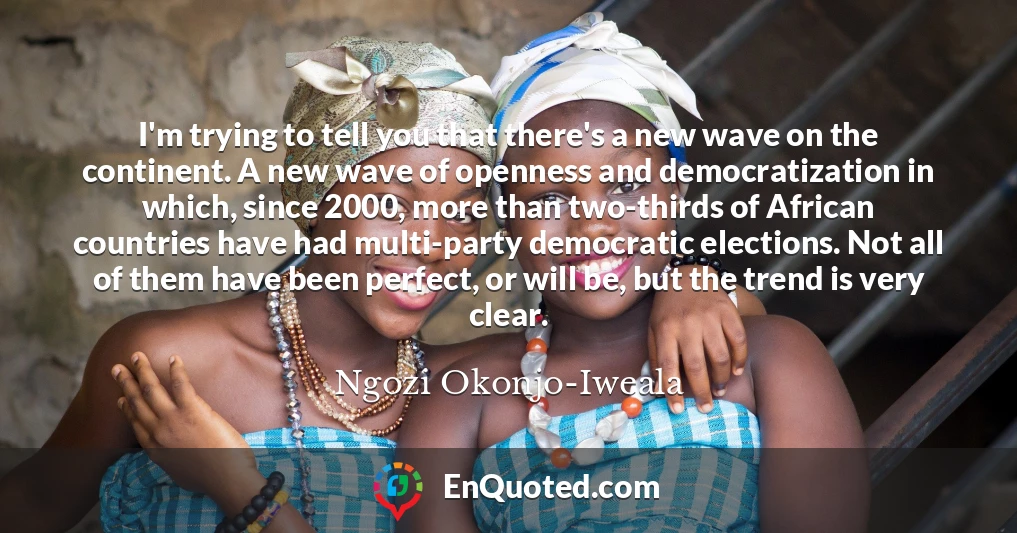 I'm trying to tell you that there's a new wave on the continent. A new wave of openness and democratization in which, since 2000, more than two-thirds of African countries have had multi-party democratic elections. Not all of them have been perfect, or will be, but the trend is very clear.