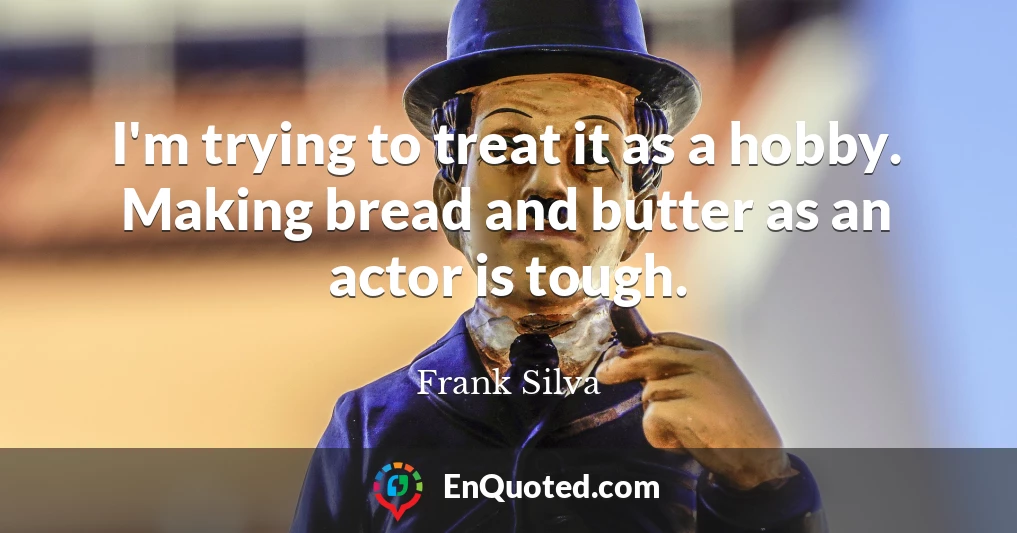 I'm trying to treat it as a hobby. Making bread and butter as an actor is tough.