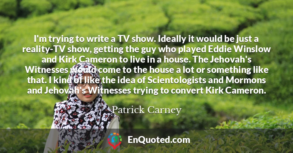 I'm trying to write a TV show. Ideally it would be just a reality-TV show, getting the guy who played Eddie Winslow and Kirk Cameron to live in a house. The Jehovah's Witnesses would come to the house a lot or something like that. I kind of like the idea of Scientologists and Mormons and Jehovah's Witnesses trying to convert Kirk Cameron.