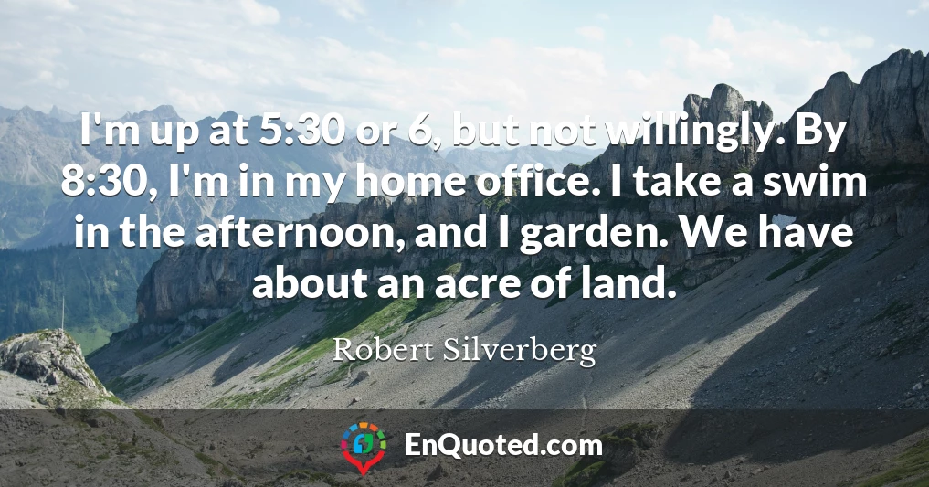 I'm up at 5:30 or 6, but not willingly. By 8:30, I'm in my home office. I take a swim in the afternoon, and I garden. We have about an acre of land.