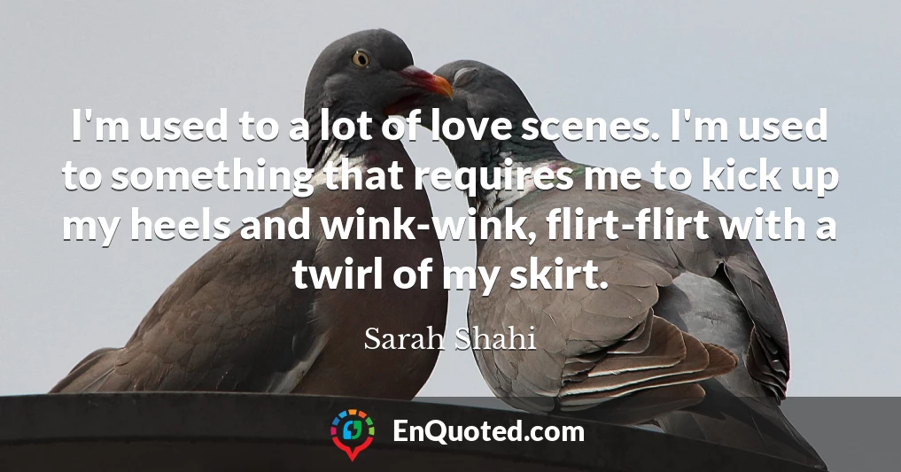I'm used to a lot of love scenes. I'm used to something that requires me to kick up my heels and wink-wink, flirt-flirt with a twirl of my skirt.