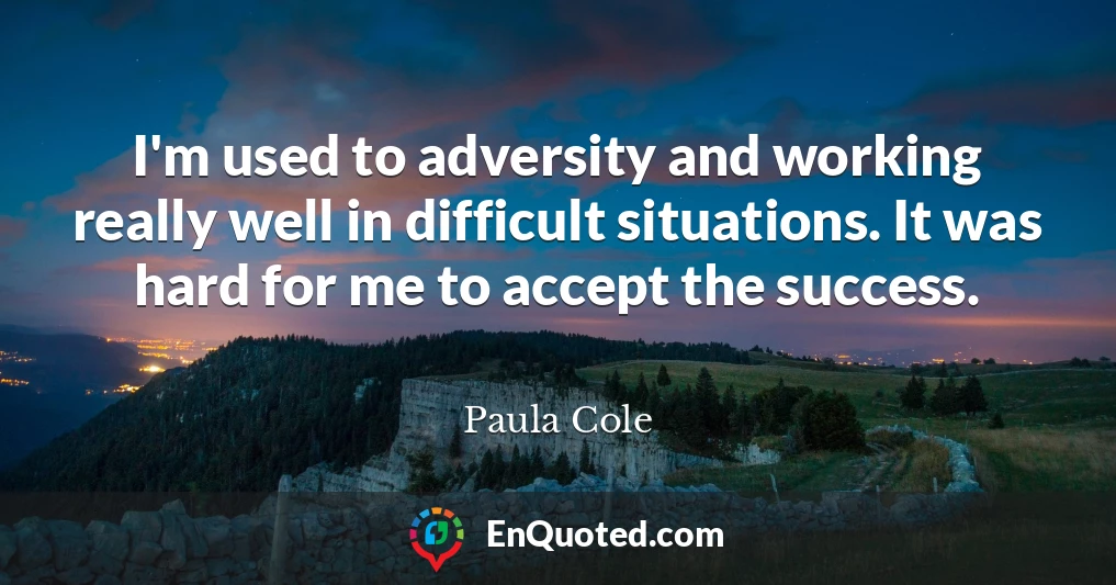 I'm used to adversity and working really well in difficult situations. It was hard for me to accept the success.