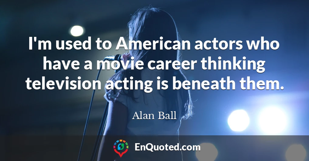 I'm used to American actors who have a movie career thinking television acting is beneath them.