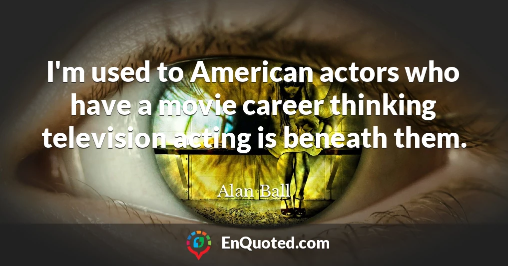 I'm used to American actors who have a movie career thinking television acting is beneath them.