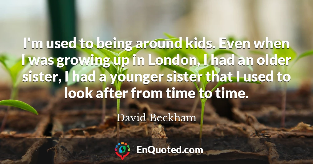 I'm used to being around kids. Even when I was growing up in London, I had an older sister, I had a younger sister that I used to look after from time to time.