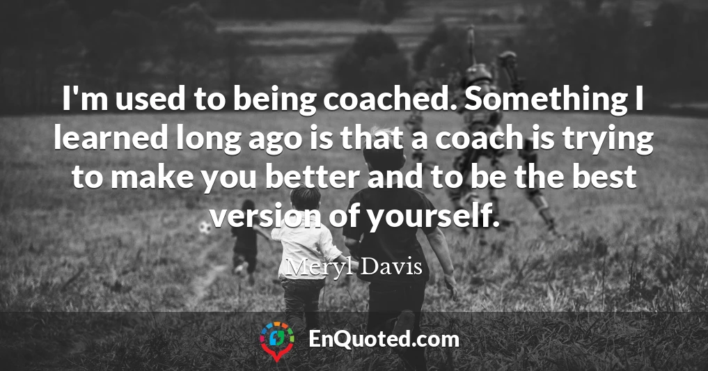 I'm used to being coached. Something I learned long ago is that a coach is trying to make you better and to be the best version of yourself.