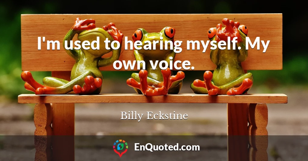 I'm used to hearing myself. My own voice.