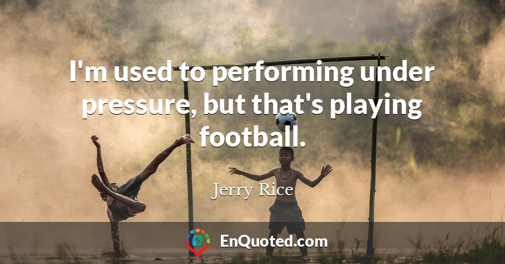 I'm used to performing under pressure, but that's playing football.