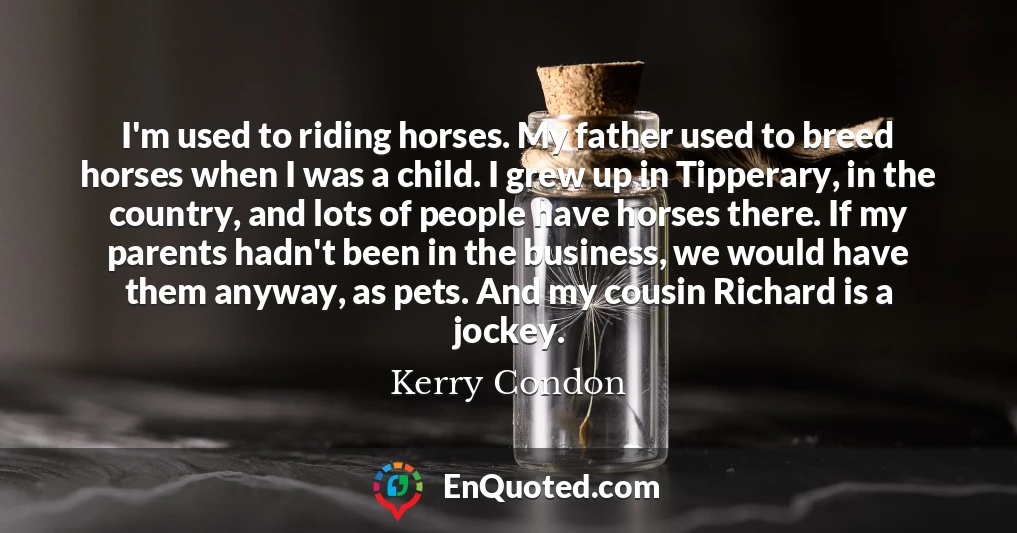 I'm used to riding horses. My father used to breed horses when I was a child. I grew up in Tipperary, in the country, and lots of people have horses there. If my parents hadn't been in the business, we would have them anyway, as pets. And my cousin Richard is a jockey.