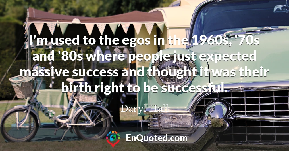 I'm used to the egos in the 1960s, '70s and '80s where people just expected massive success and thought it was their birth right to be successful.