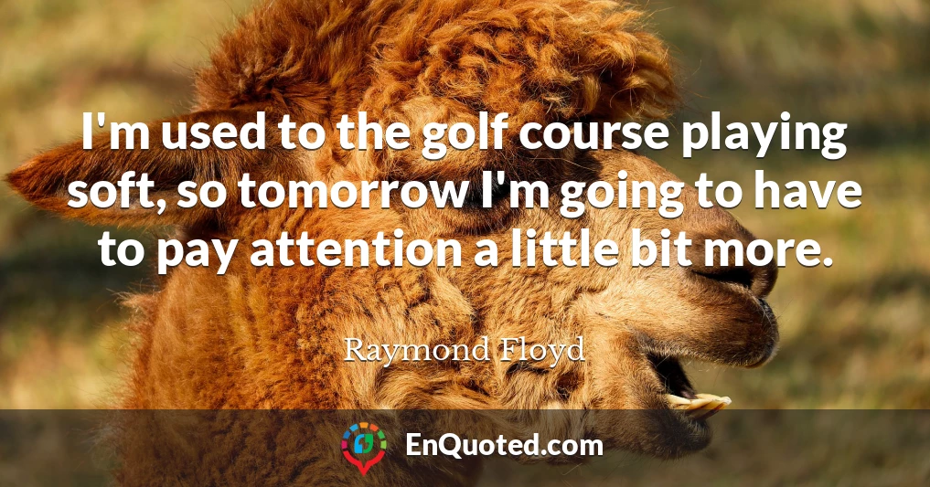 I'm used to the golf course playing soft, so tomorrow I'm going to have to pay attention a little bit more.