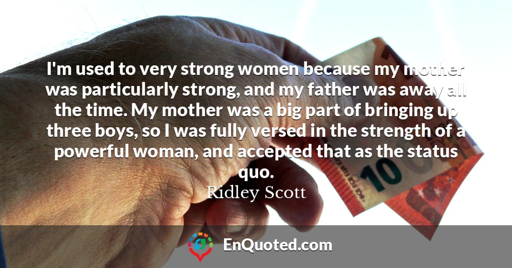 I'm used to very strong women because my mother was particularly strong, and my father was away all the time. My mother was a big part of bringing up three boys, so I was fully versed in the strength of a powerful woman, and accepted that as the status quo.