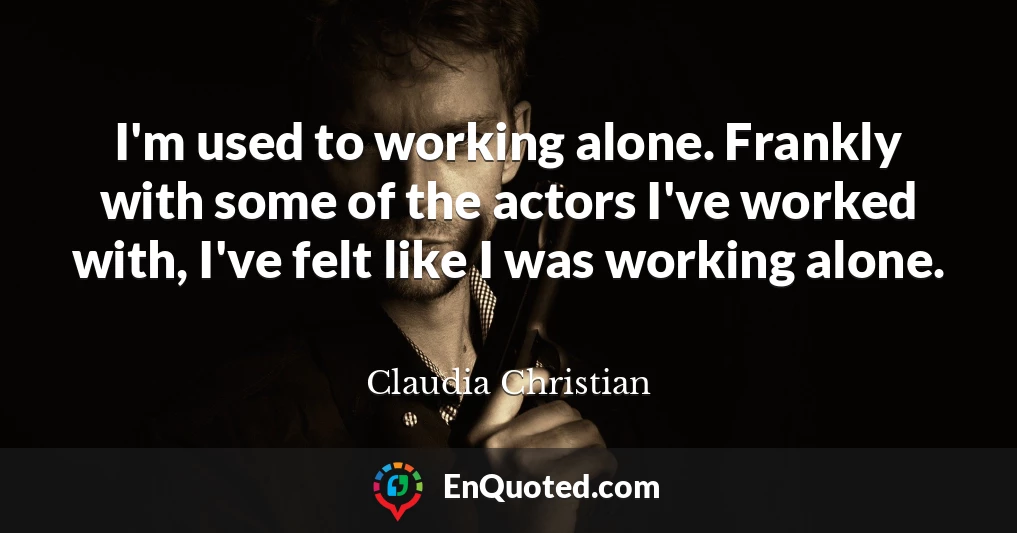 I'm used to working alone. Frankly with some of the actors I've worked with, I've felt like I was working alone.