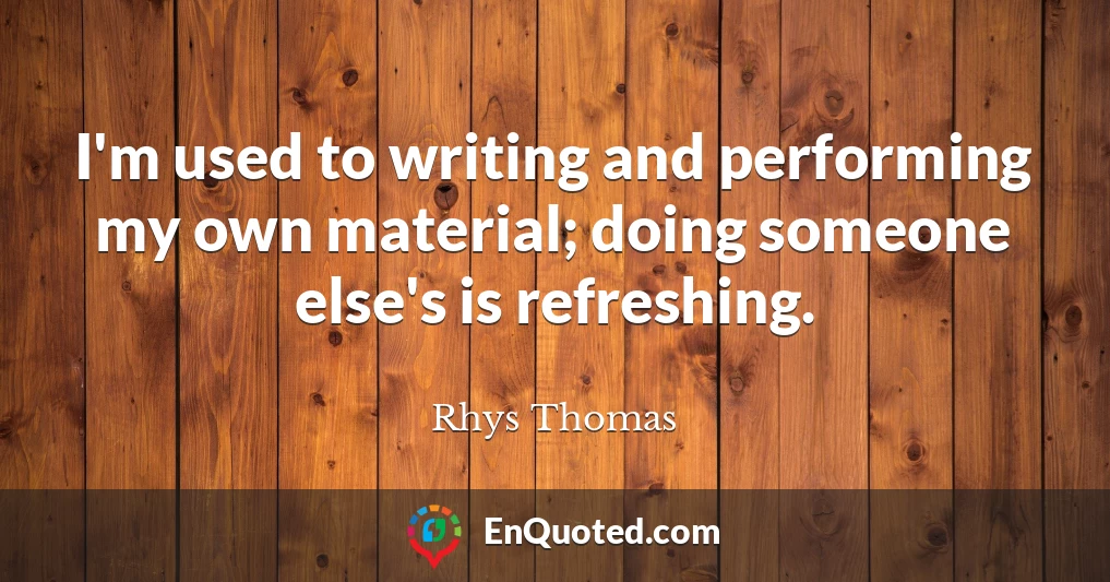 I'm used to writing and performing my own material; doing someone else's is refreshing.