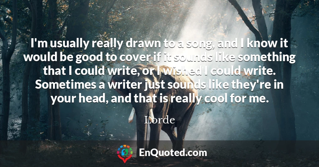 I'm usually really drawn to a song, and I know it would be good to cover if it sounds like something that I could write, or I wished I could write. Sometimes a writer just sounds like they're in your head, and that is really cool for me.