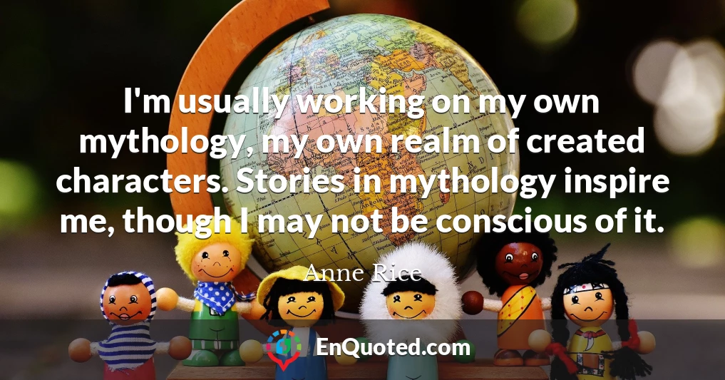 I'm usually working on my own mythology, my own realm of created characters. Stories in mythology inspire me, though I may not be conscious of it.