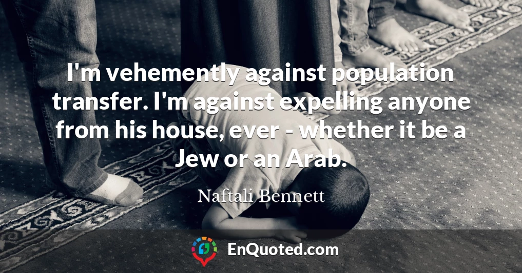 I'm vehemently against population transfer. I'm against expelling anyone from his house, ever - whether it be a Jew or an Arab.
