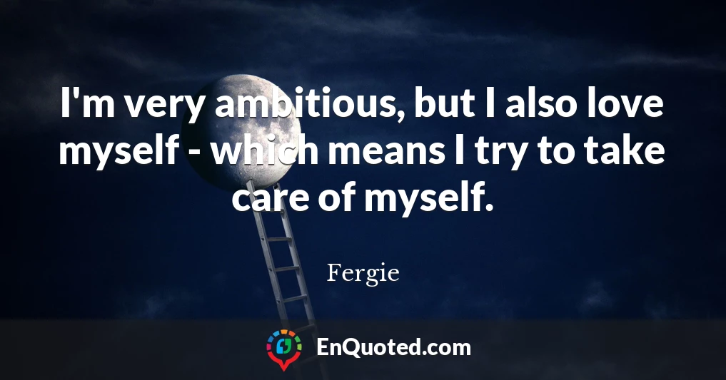 I'm very ambitious, but I also love myself - which means I try to take care of myself.