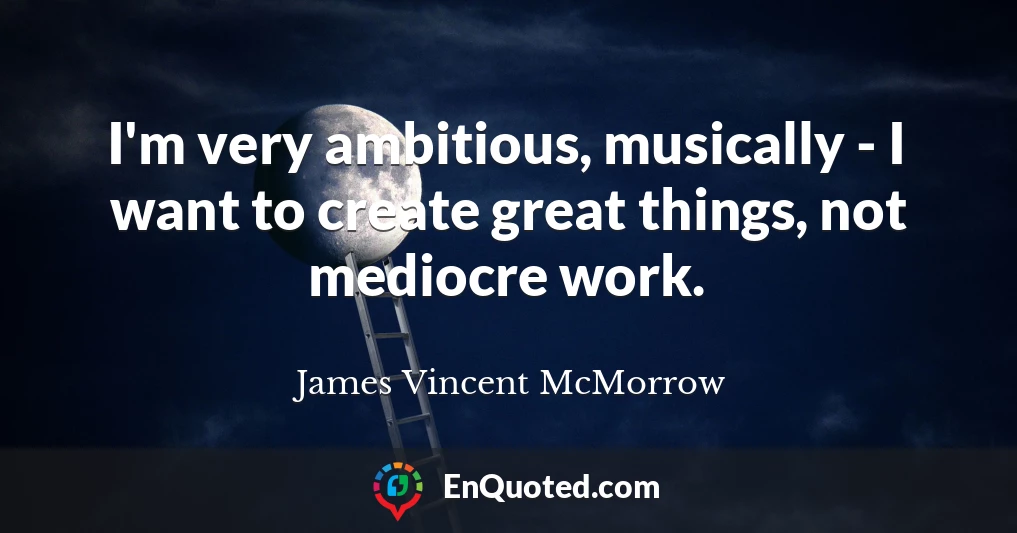 I'm very ambitious, musically - I want to create great things, not mediocre work.