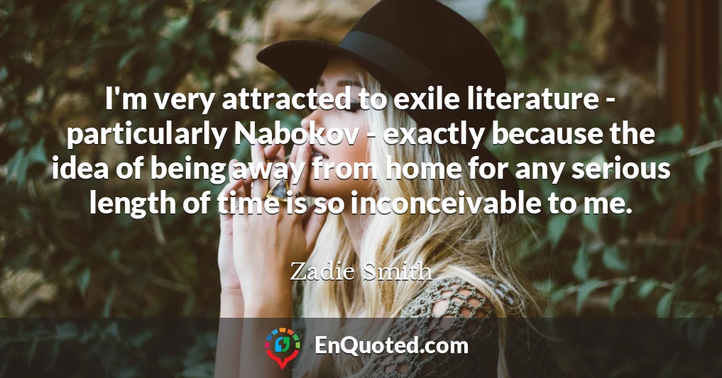 I'm very attracted to exile literature - particularly Nabokov - exactly because the idea of being away from home for any serious length of time is so inconceivable to me.