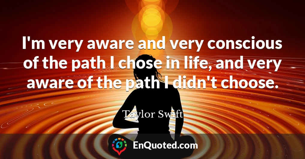 I'm very aware and very conscious of the path I chose in life, and very aware of the path I didn't choose.
