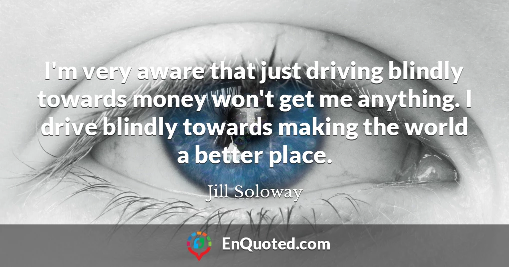 I'm very aware that just driving blindly towards money won't get me anything. I drive blindly towards making the world a better place.