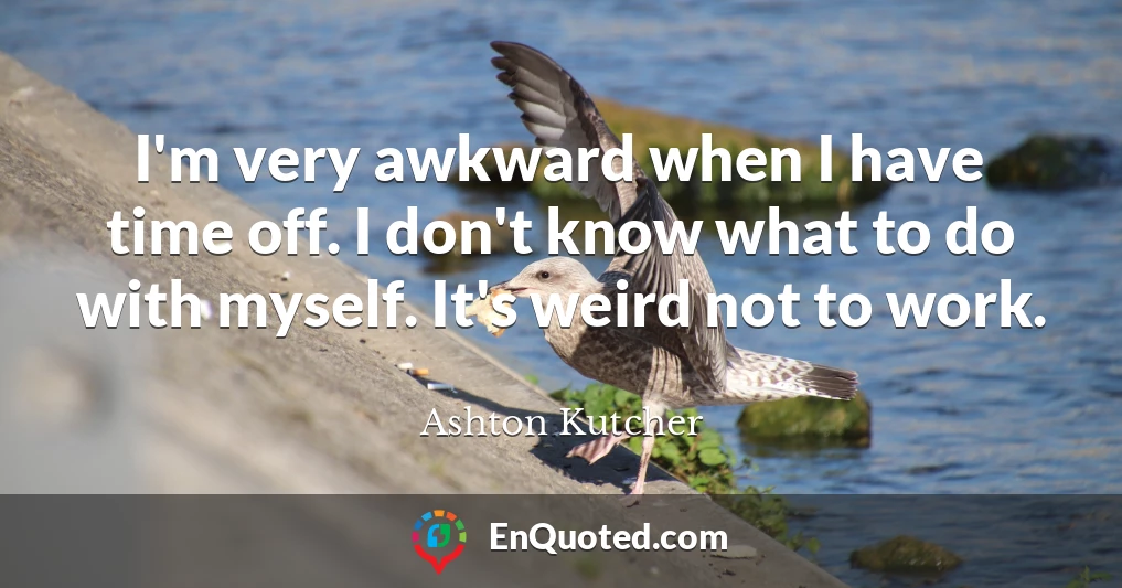 I'm very awkward when I have time off. I don't know what to do with myself. It's weird not to work.