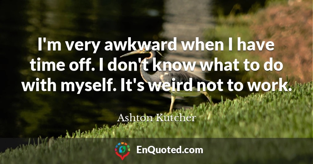 I'm very awkward when I have time off. I don't know what to do with myself. It's weird not to work.