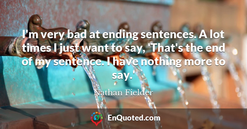 I'm very bad at ending sentences. A lot times I just want to say, 'That's the end of my sentence. I have nothing more to say.'