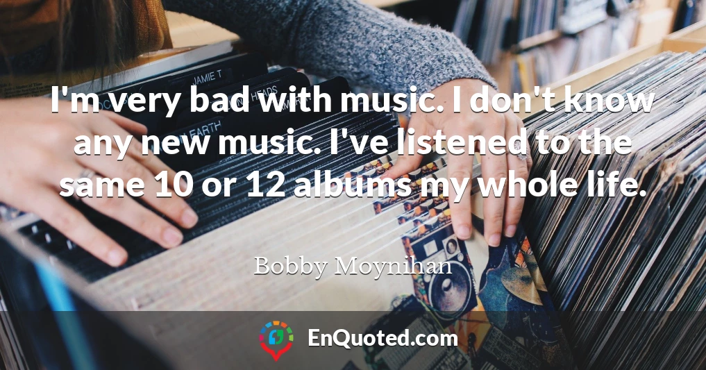 I'm very bad with music. I don't know any new music. I've listened to the same 10 or 12 albums my whole life.