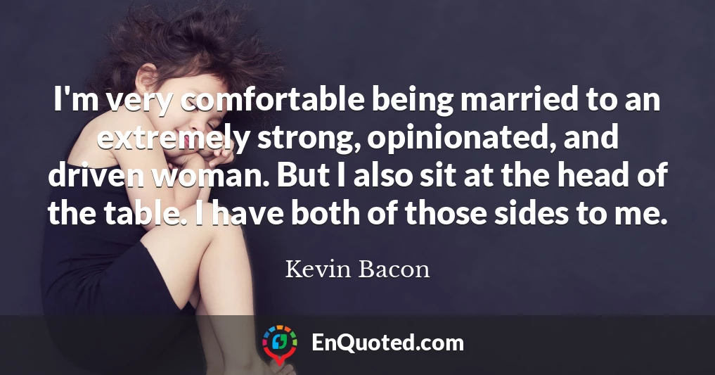 I'm very comfortable being married to an extremely strong, opinionated, and driven woman. But I also sit at the head of the table. I have both of those sides to me.