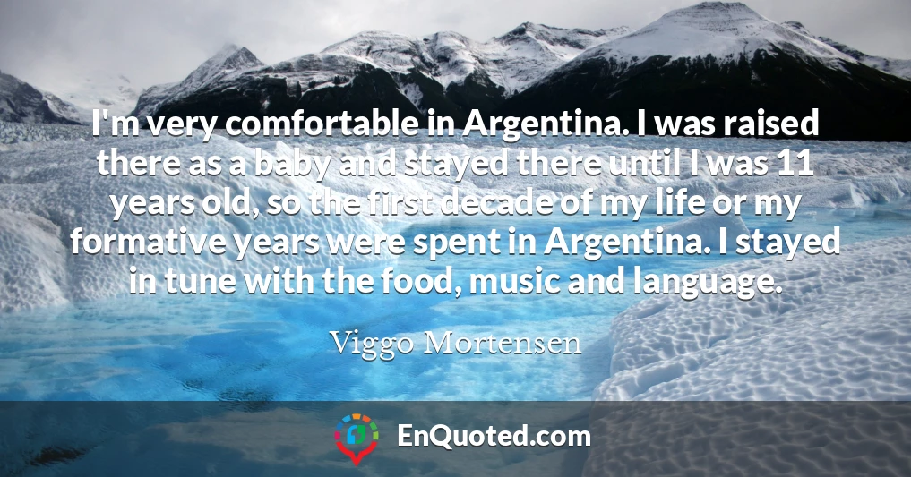 I'm very comfortable in Argentina. I was raised there as a baby and stayed there until I was 11 years old, so the first decade of my life or my formative years were spent in Argentina. I stayed in tune with the food, music and language.