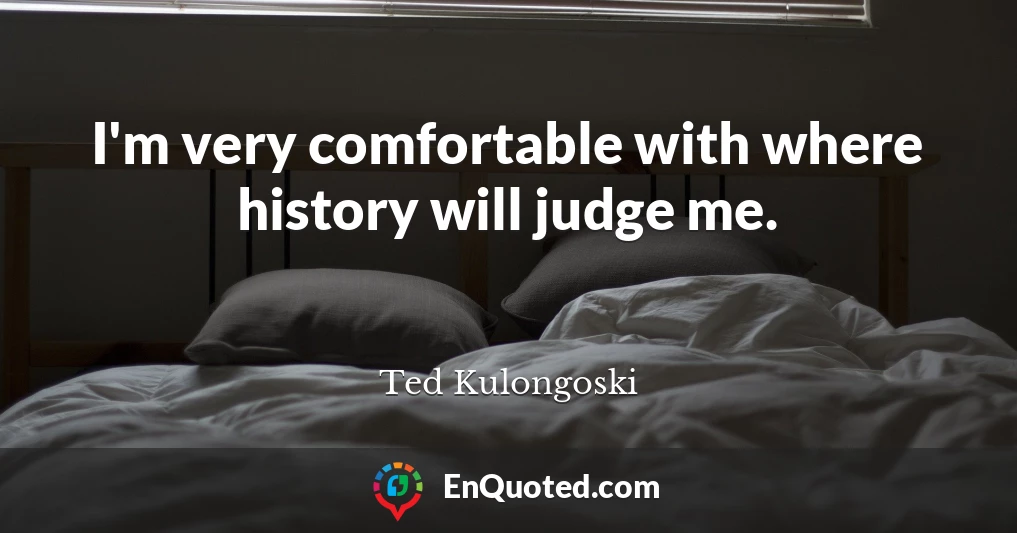 I'm very comfortable with where history will judge me.