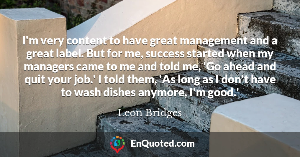 I'm very content to have great management and a great label. But for me, success started when my managers came to me and told me, 'Go ahead and quit your job.' I told them, 'As long as I don't have to wash dishes anymore, I'm good.'