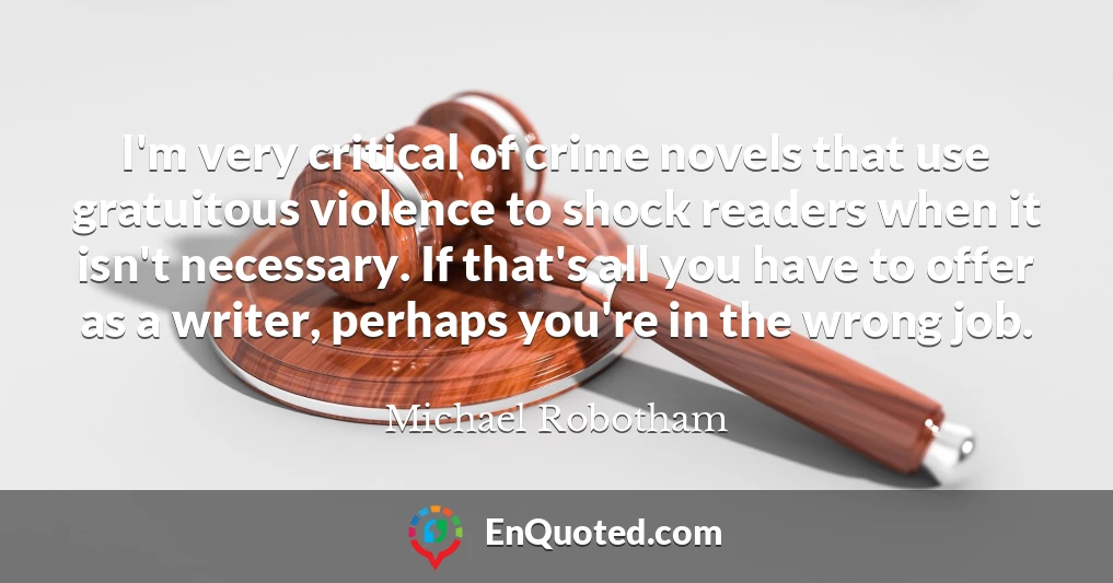 I'm very critical of crime novels that use gratuitous violence to shock readers when it isn't necessary. If that's all you have to offer as a writer, perhaps you're in the wrong job.