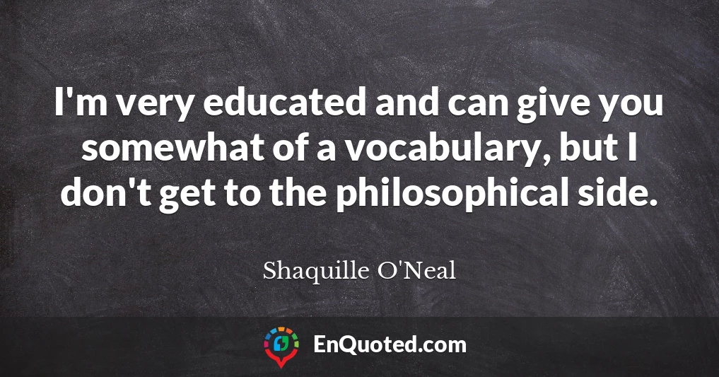 I'm very educated and can give you somewhat of a vocabulary, but I don't get to the philosophical side.